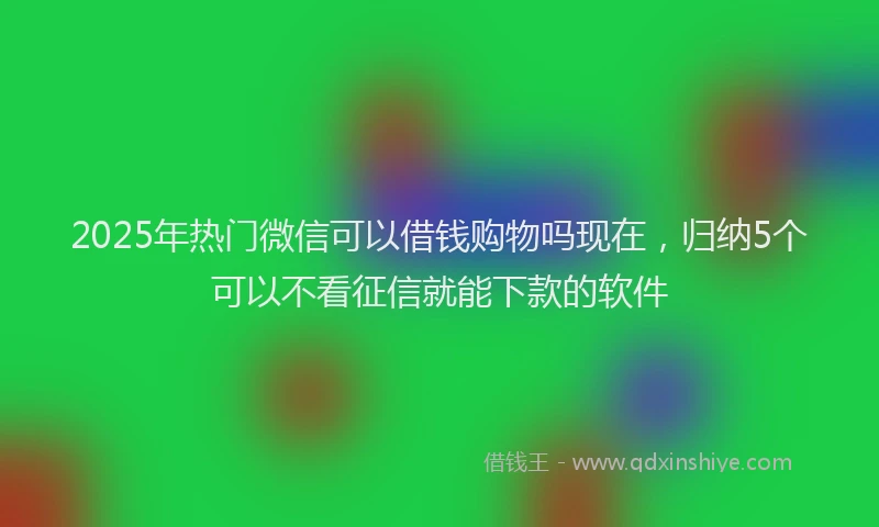 2025年热门微信可以借钱购物吗现在，归纳5个可以不看征信就能下款的软件