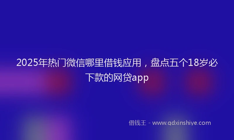 2025年热门微信哪里借钱应用，盘点五个18岁必下款的网贷app