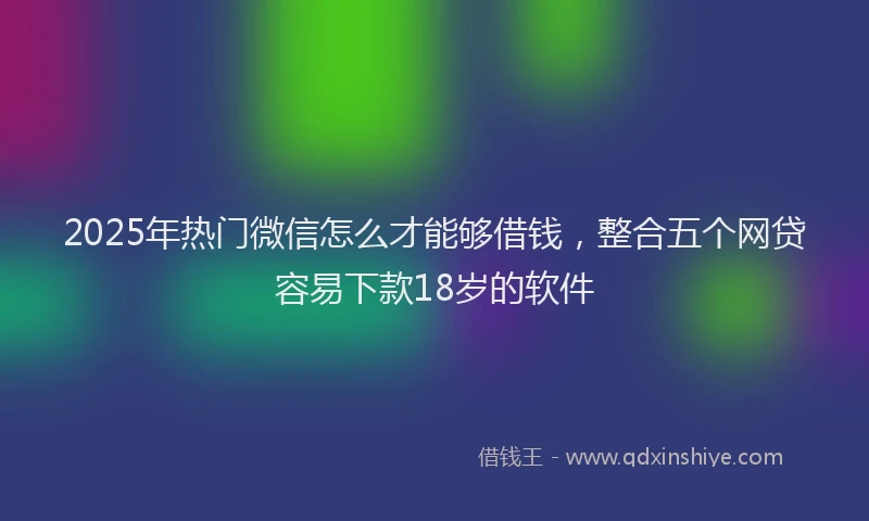 2025年热门微信怎么才能够借钱，整合五个网贷容易下款18岁的软件