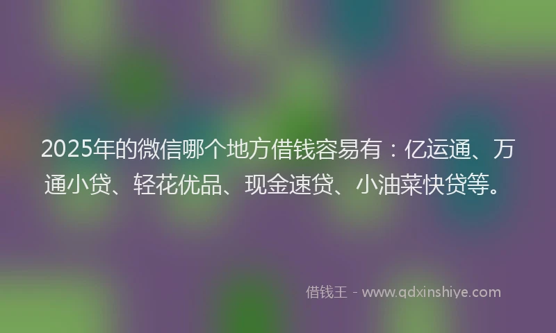 2025年的微信哪个地方借钱容易有：亿运通、万通小贷、轻花优品、现金速贷、小油菜快贷等。