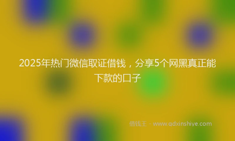 2025年热门微信取证借钱，分享5个网黑真正能下款的口子