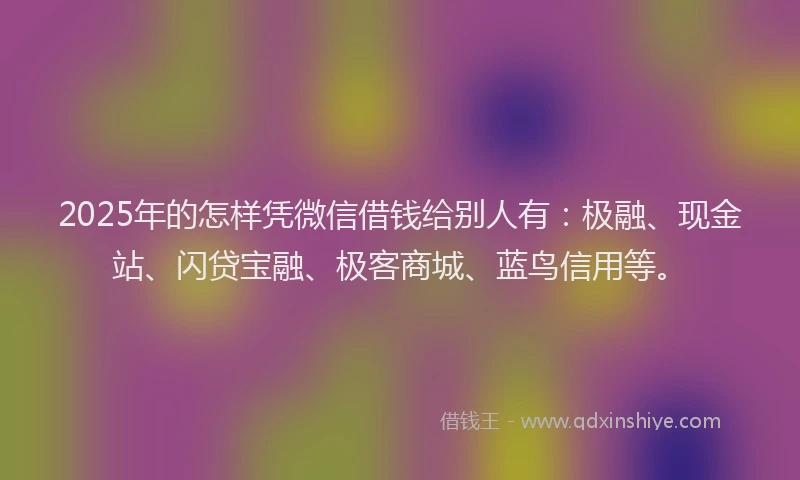 2025年的怎样凭微信借钱给别人有：极融、现金站、闪贷宝融、极客商城、蓝鸟信用等。