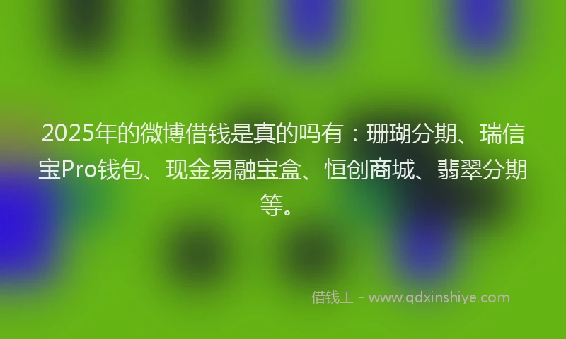 2025年的微博借钱是真的吗有：珊瑚分期、瑞信宝Pro钱包、现金易融宝盒、恒创商城、翡翠分期等。