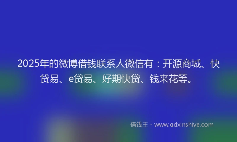 2025年的微博借钱联系人微信有：开源商城、快贷易、e贷易、好期快贷、钱来花等。
