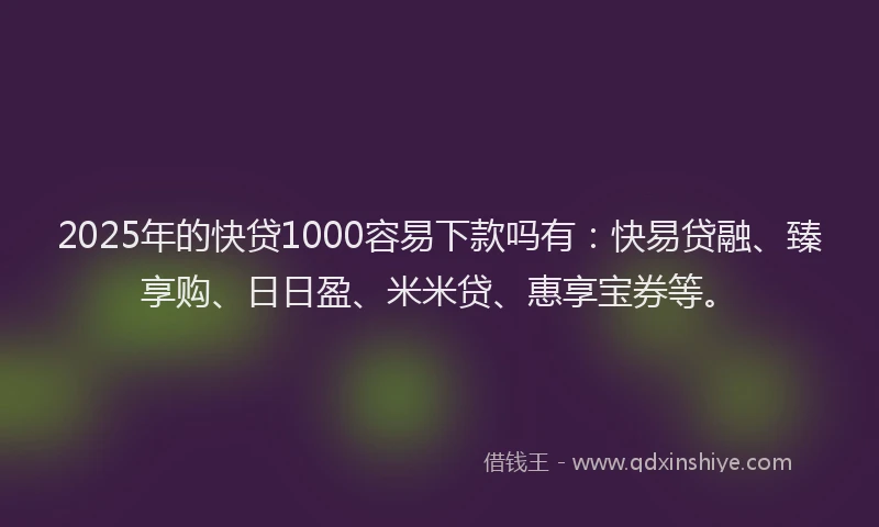 2025年的快贷1000容易下款吗有：快易贷融、臻享购、日日盈、米米贷、惠享宝券等。