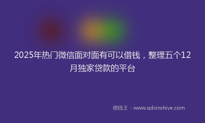 2025年热门微信面对面有可以借钱,整理五个12月独家贷款的平台
