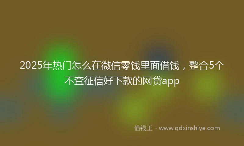 2025年热门怎么在微信零钱里面借钱，整合5个不查征信好下款的网贷app
