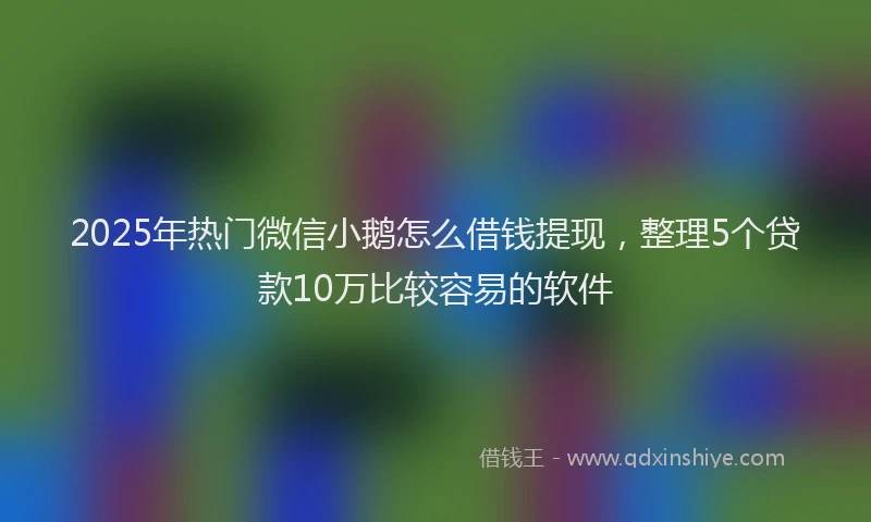 2025年热门微信小鹅怎么借钱提现，整理5个贷款10万比较容易的软件