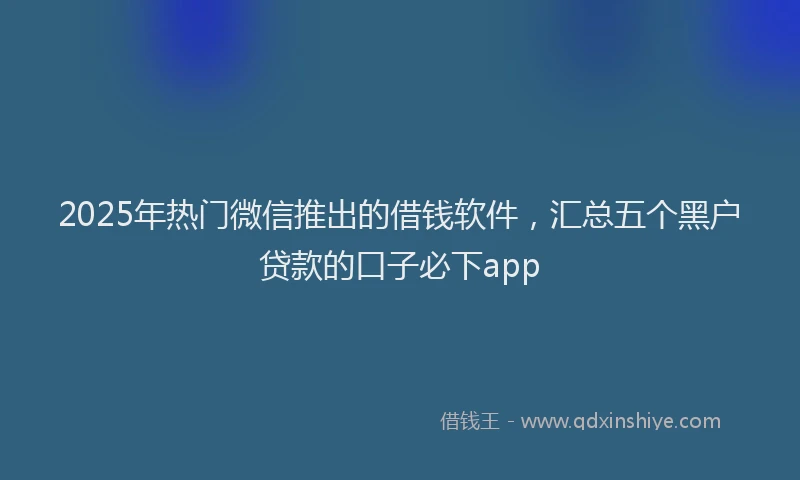 2025年热门微信推出的借钱软件，汇总五个黑户贷款的口子必下app