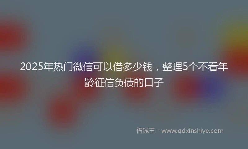 2025年热门微信可以借多少钱，整理5个不看年龄征信负债的口子