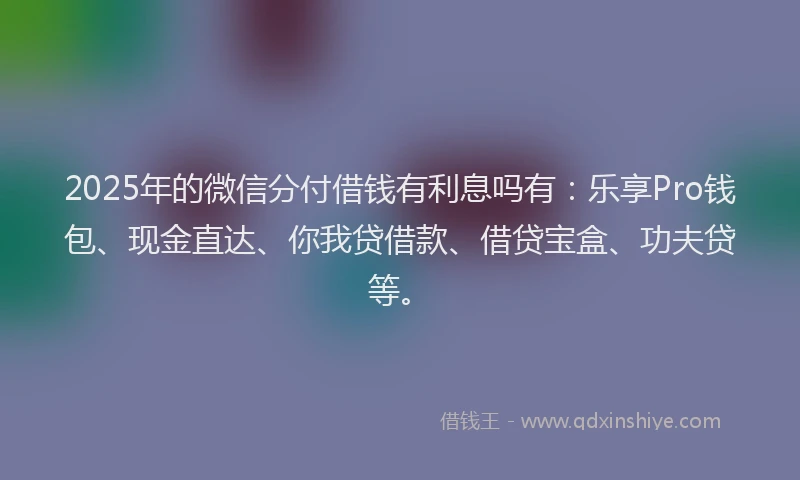 2025年的微信分付借钱有利息吗有：乐享Pro钱包、现金直达、你我贷借款、借贷宝盒、功夫贷等。
