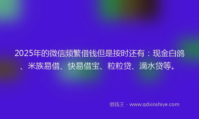 2025年的微信频繁借钱但是按时还有：现金白鸽、米族易借、快易借宝、粒粒贷、滴水贷等。