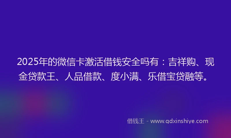 2025年的微信卡激活借钱安全吗有：吉祥购、现金贷款王、人品借款、度小满、乐借宝贷融等。