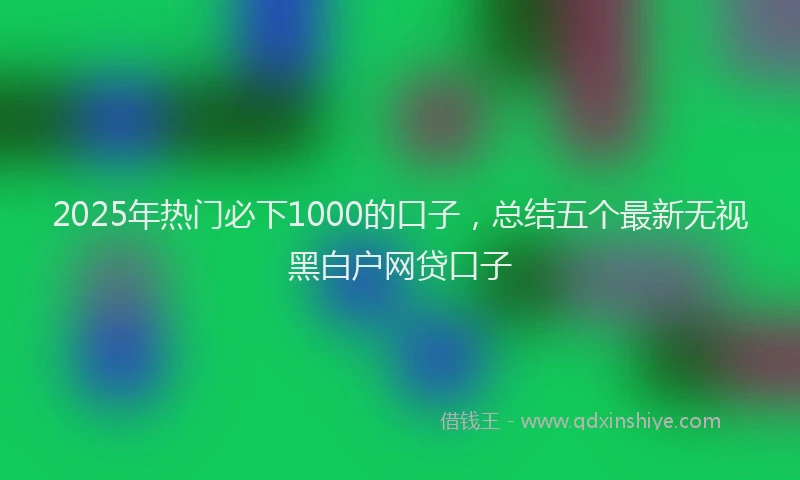 2025年热门必下1000的口子，总结五个最新无视黑白户网贷口子