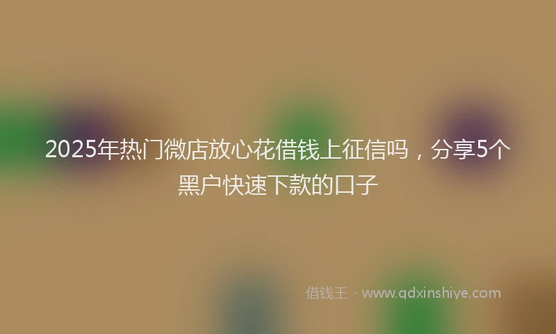 2025年热门微店放心花借钱上征信吗，分享5个黑户快速下款的口子