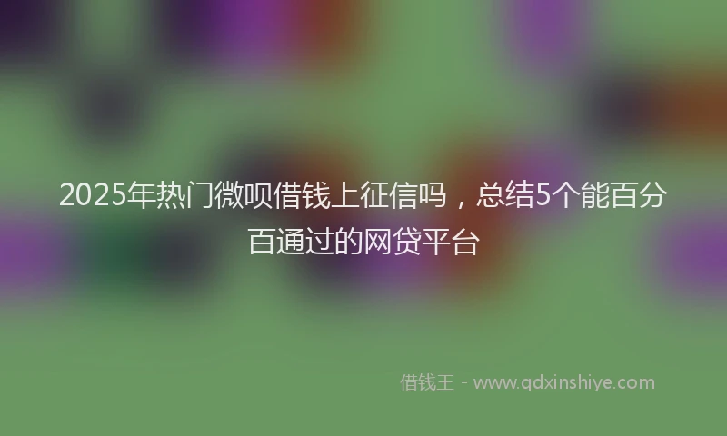2025年热门微呗借钱上征信吗，总结5个能百分百通过的网贷平台