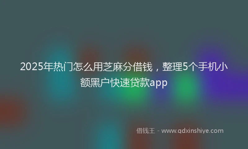 2025年热门怎么用芝麻分借钱，整理5个手机小额黑户快速贷款app