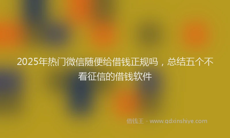 2025年热门微信随便给借钱正规吗，总结五个不看征信的借钱软件
