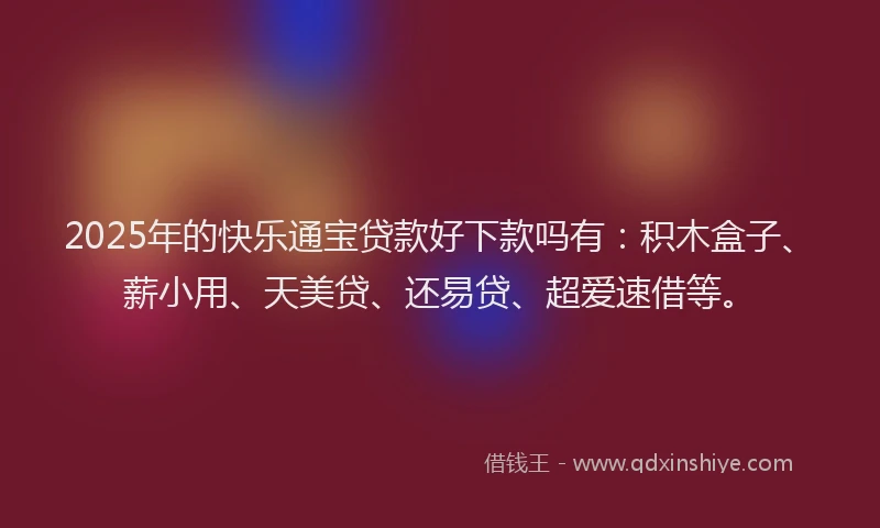 2025年的快乐通宝贷款好下款吗有:积木盒子、薪小用、天美贷、还易贷、超爱速借等。