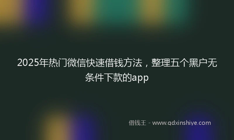2025年热门微信快速借钱方法，整理五个黑户无条件下款的app