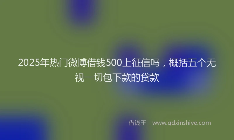 2025年热门微博借钱500上征信吗，概括五个无视一切包下款的贷款