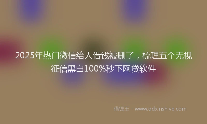2025年热门微信给人借钱被删了,梳理五个无视征信黑白100%秒下网贷软件