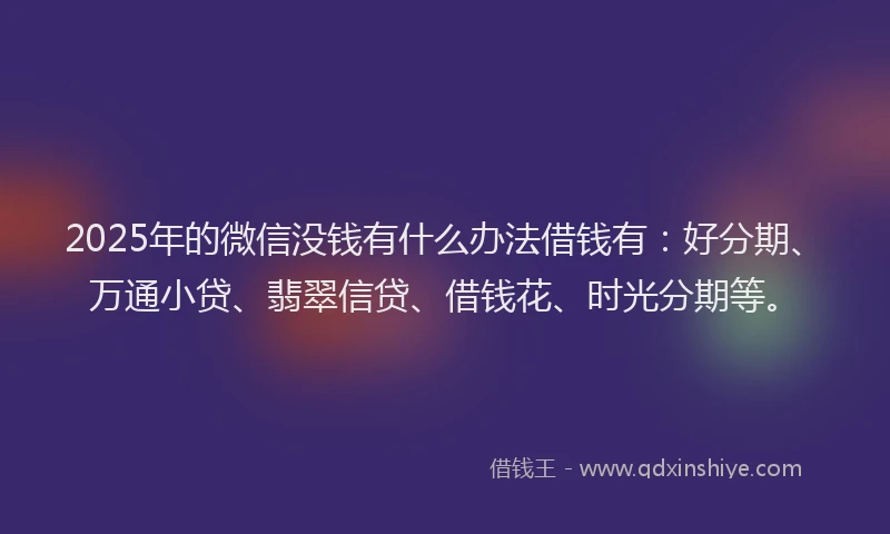 2025年的微信没钱有什么办法借钱有：好分期、万通小贷、翡翠信贷、借钱花、时光分期等。