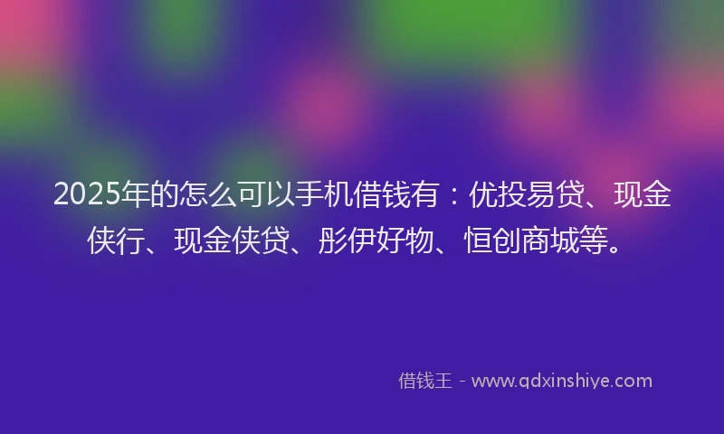 2025年的怎么可以手机借钱有：优投易贷、现金侠行、现金侠贷、彤伊好物、恒创商城等。