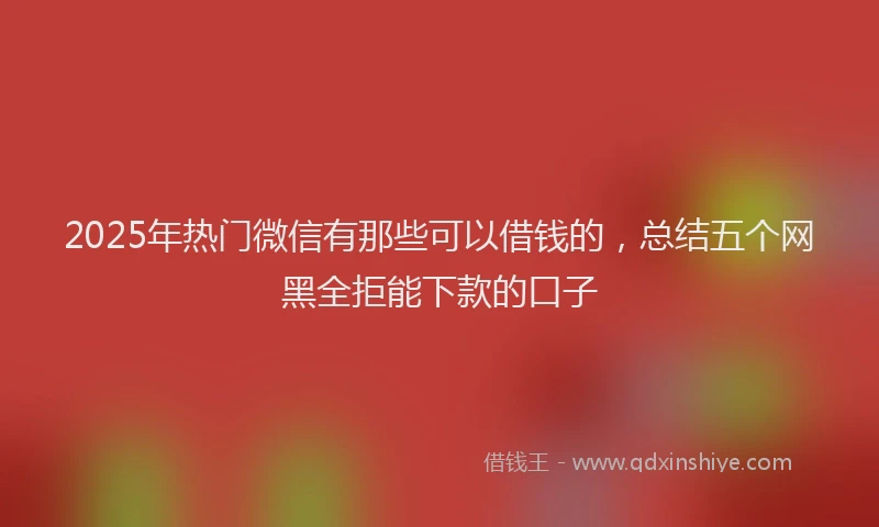 2025年热门微信有那些可以借钱的，总结五个网黑全拒能下款的口子
