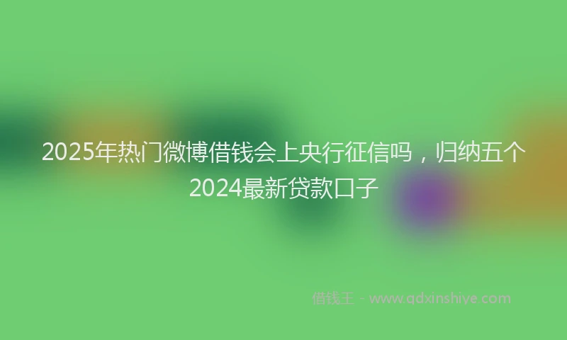 2025年热门微博借钱会上央行征信吗，归纳五个2024最新贷款口子