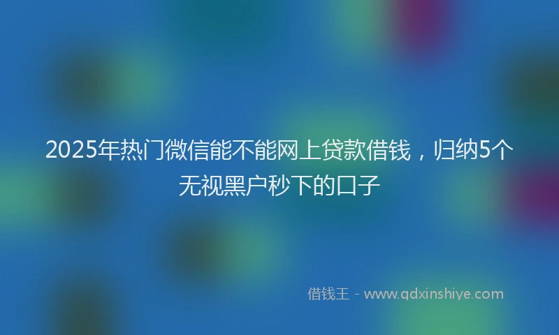 2025年热门微信能不能网上贷款借钱，归纳5个无视黑户秒下的口子