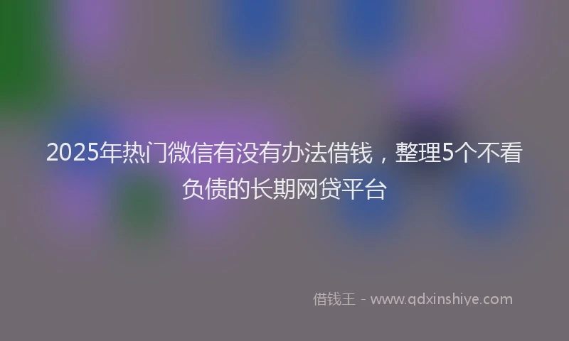 2025年热门微信有没有办法借钱，整理5个不看负债的长期网贷平台