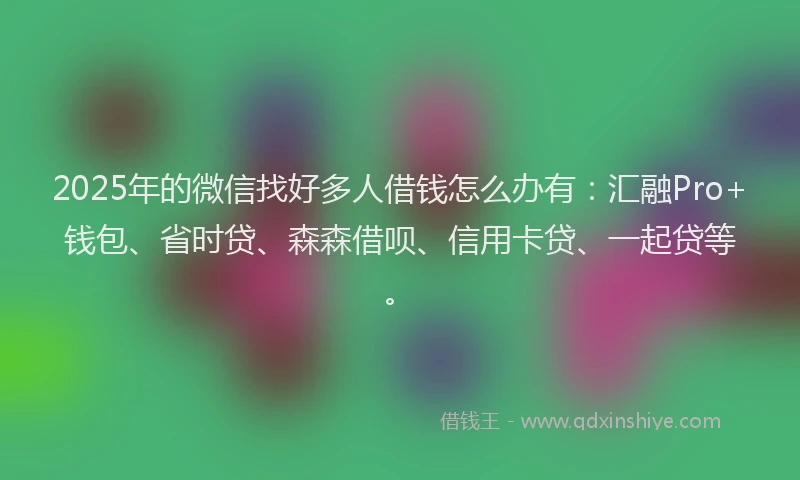 2025年的微信找好多人借钱怎么办有：汇融Pro+钱包、省时贷、森森借呗、信用卡贷、一起贷等。