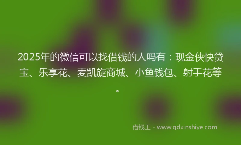 2025年的微信可以找借钱的人吗有：现金侠快贷宝、乐享花、麦凯旋商城、小鱼钱包、射手花等。