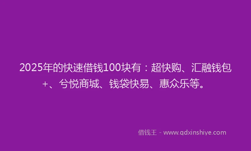 2025年的快速借钱100块有:超快购、汇融钱包+、兮悦商城、钱袋快易、惠众乐等。
