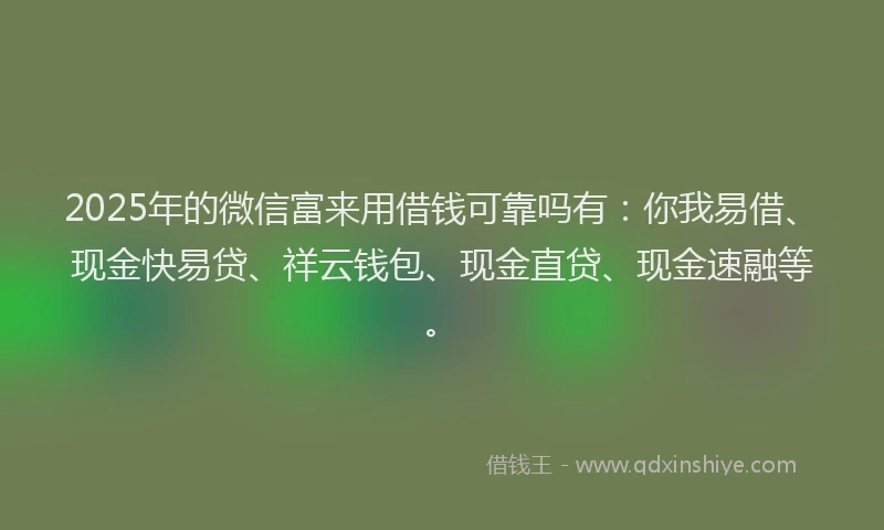 2025年的微信富来用借钱可靠吗有：你我易借、现金快易贷、祥云钱包、现金直贷、现金速融等。