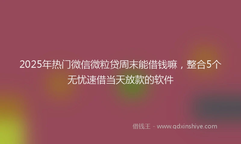 2025年热门微信微粒贷周末能借钱嘛，整合5个无忧速借当天放款的软件