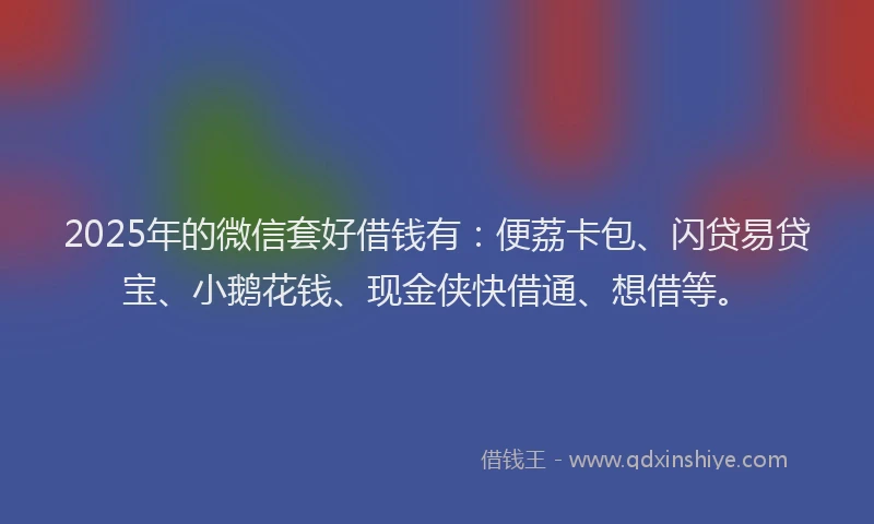 2025年的微信套好借钱有：便荔卡包、闪贷易贷宝、小鹅花钱、现金侠快借通、想借等。