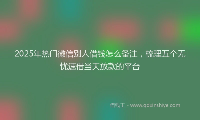 2025年热门微信别人借钱怎么备注，梳理五个无忧速借当天放款的平台