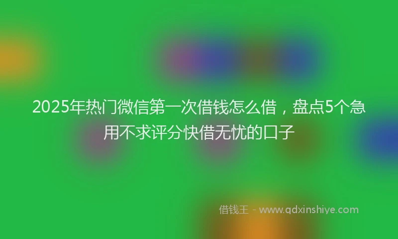 2025年热门微信第一次借钱怎么借，盘点5个急用不求评分快借无忧的口子