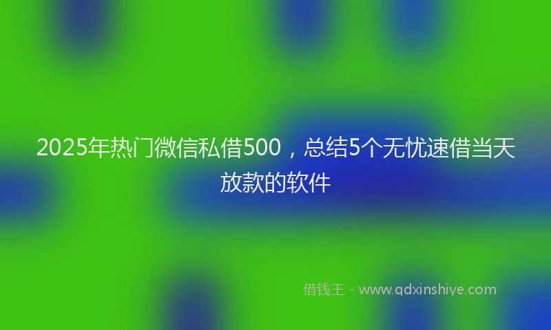 2025年热门微信私借500，总结5个无忧速借当天放款的软件