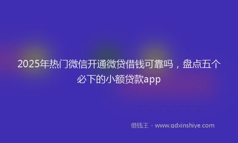 2025年热门微信开通微贷借钱可靠吗，盘点五个必下的小额贷款app