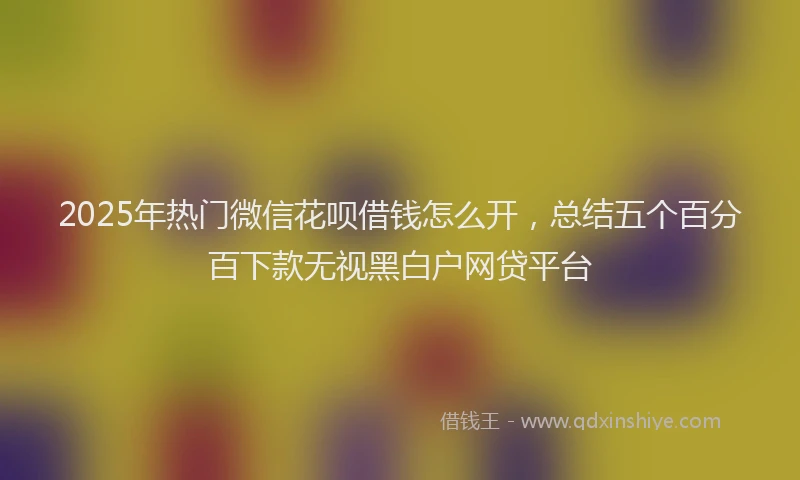 2025年热门微信花呗借钱怎么开，总结五个百分百下款无视黑白户网贷平台