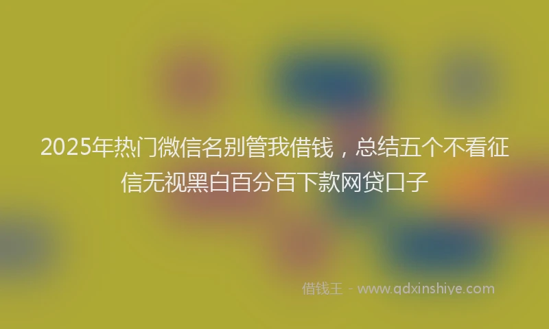 2025年热门微信名别管我借钱，总结五个不看征信无视黑白百分百下款网贷口子