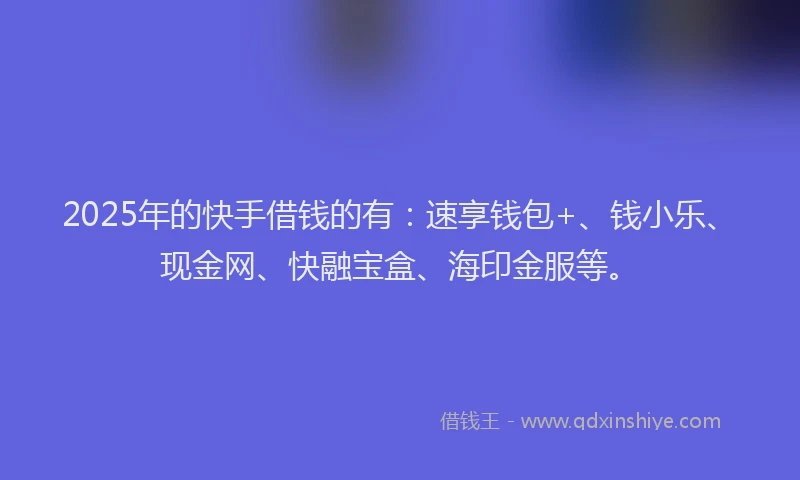 2025年的快手借钱的有：速享钱包+、钱小乐、现金网、快融宝盒、海印金服等。
