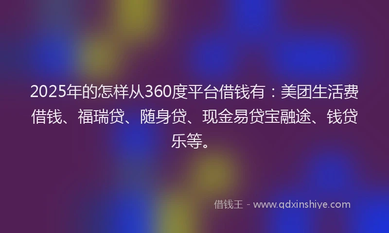 2025年的怎样从360度平台借钱有：美团生活费借钱、福瑞贷、随身贷、现金易贷宝融途、钱贷乐等。