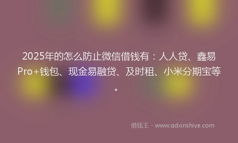 2025年的怎么防止微信借钱有：人人贷、鑫易Pro+钱包、现金易融贷、及时租、小米分期宝等。