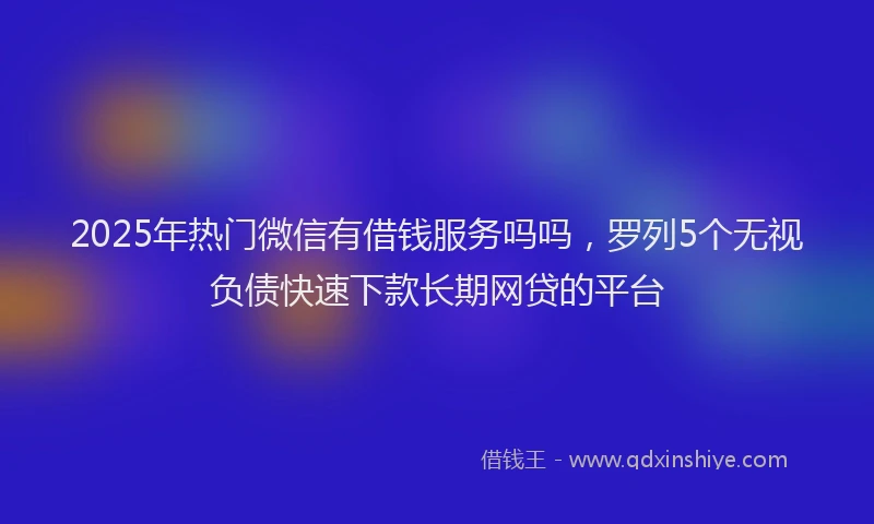 2025年热门微信有借钱服务吗吗，罗列5个无视负债快速下款长期网贷的平台