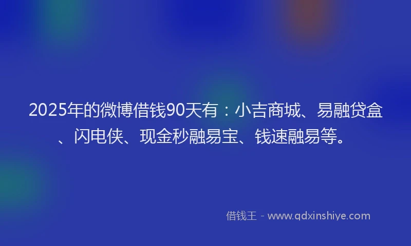 2025年的微博借钱90天有：小吉商城、易融贷盒、闪电侠、现金秒融易宝、钱速融易等。
