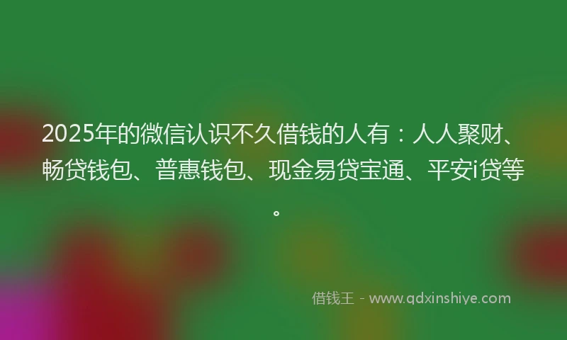 2025年的微信认识不久借钱的人有：人人聚财、畅贷钱包、普惠钱包、现金易贷宝通、平安i贷等。